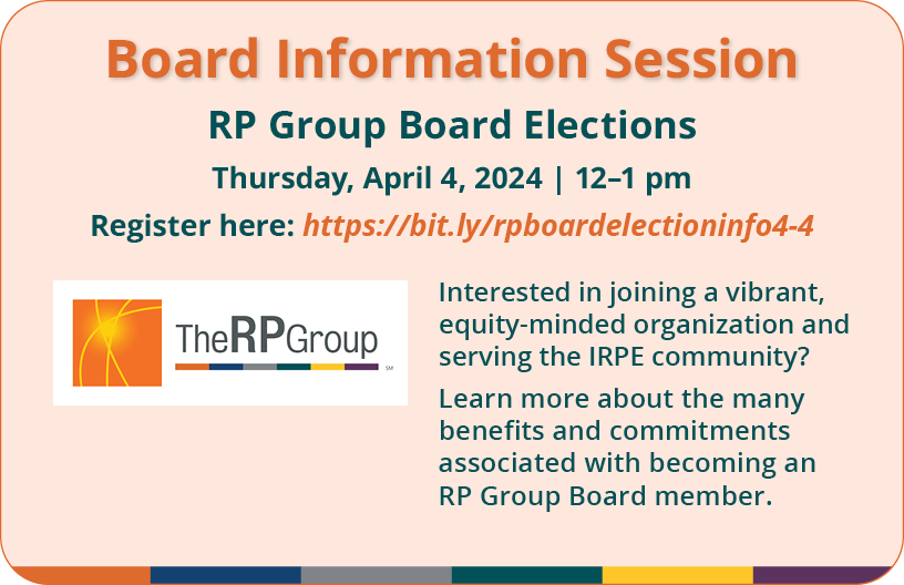 Baord Information Session. RP Group Board Elections. Thursday, April 4, 2024. 12 to 1 pm. Interested in joining a vibrant equity-minded organization and serving the IRPE community? Learn more about the many benefits and commitments associated with becoming an RP Group Board member.