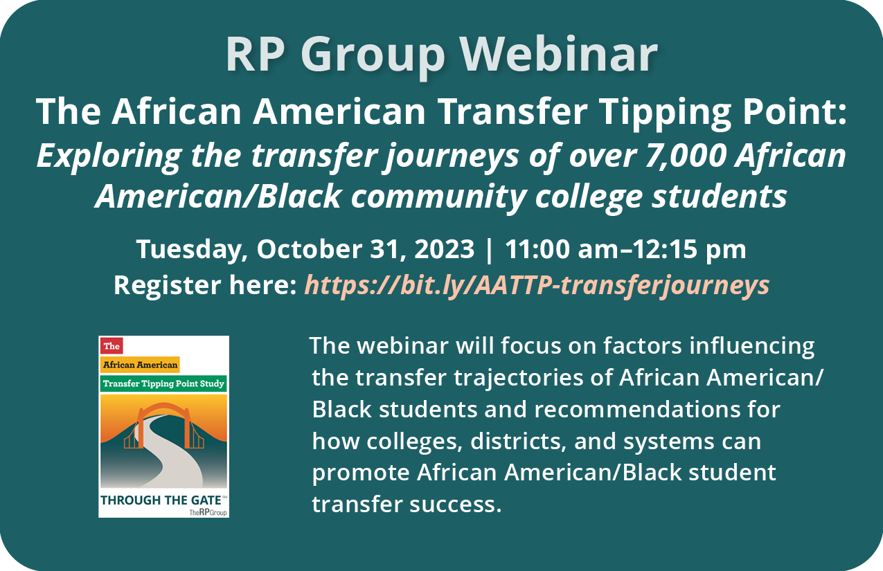 RP Group Webinar. The African American Transfer Tipping Point: Exploring the transfer journeys of over 7,000 African American/Black community college students. Tuesday, October 31, 2023. 11 am to 12:15 pm. The webinar will focus on factors influencing the transfer trajectories of African American/Black students and recommendations for how colleges, districts, and systems can promote African American/Black student transfer success.