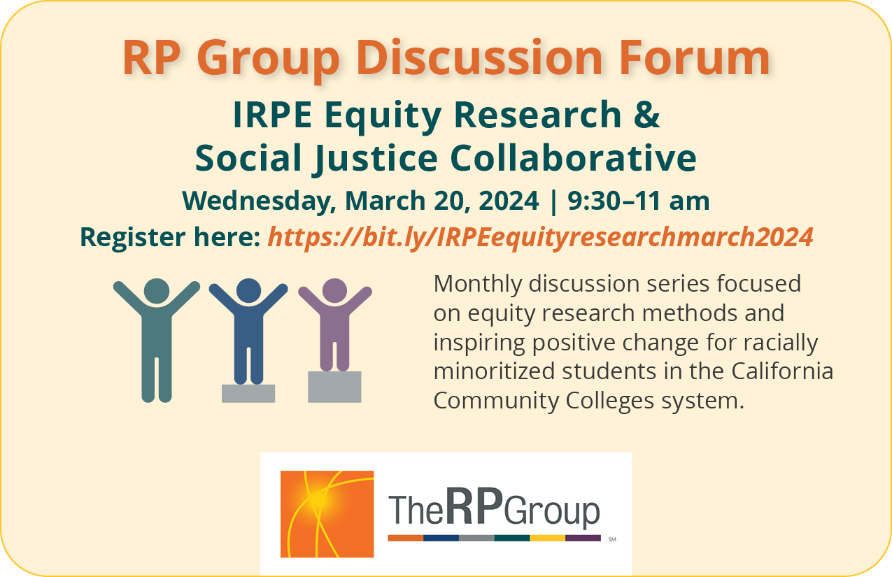 RP Group Discussion Forum. IRPE Equity Research & Social Justice Collaborative. Wednesday, March 20, 2024. 9:30 am to 11 am. Monthly discussion series focused on equity research methods and inspiring positive change for racially minoritized students in the California Community Colleges system.