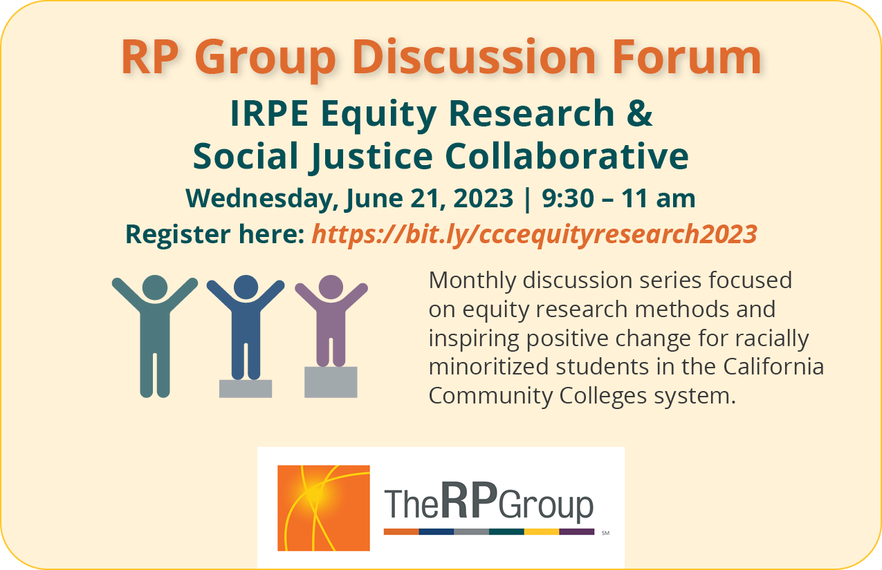 RP Group Discussion Forum. IRPE Equity Research &  Social Justice Collaborative. Wednesday, June 21, 2023. 9:30 to 11 am. Monthly discussion series focused on equity research methods and inspiring positive change for racially minoritized students in the California Community Colleges system.